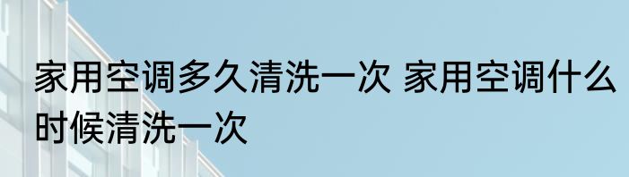 家用空调多久清洗一次 家用空调什么时候清洗一次