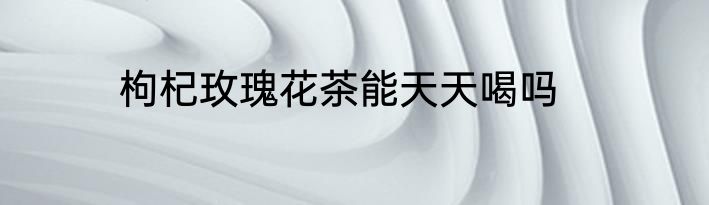 枸杞玫瑰花茶能天天喝吗