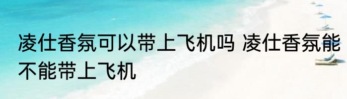 凌仕香氛可以带上飞机吗 凌仕香氛能不能带上飞机