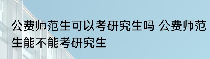 公费师范生可以考研究生吗 公费师范生能不能考研究生