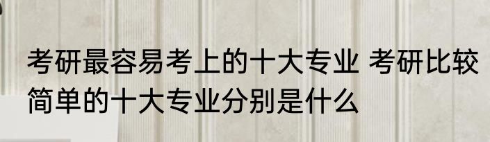 考研最容易考上的十大专业 考研比较简单的十大专业分别是什么