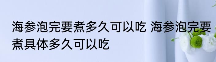 海参泡完要煮多久可以吃 海参泡完要煮具体多久可以吃