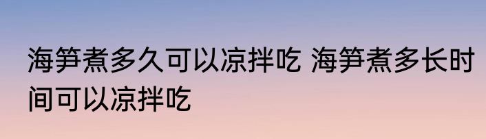 海笋煮多久可以凉拌吃 海笋煮多长时间可以凉拌吃