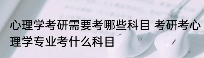心理学考研需要考哪些科目 考研考心理学专业考什么科目