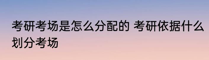 考研考场是怎么分配的 考研依据什么划分考场