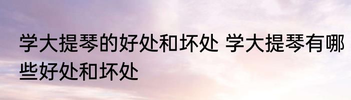 学大提琴的好处和坏处 学大提琴有哪些好处和坏处