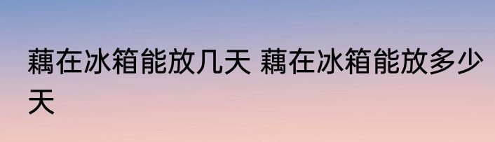藕在冰箱能放几天 藕在冰箱能放多少天