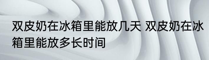 双皮奶在冰箱里能放几天 双皮奶在冰箱里能放多长时间
