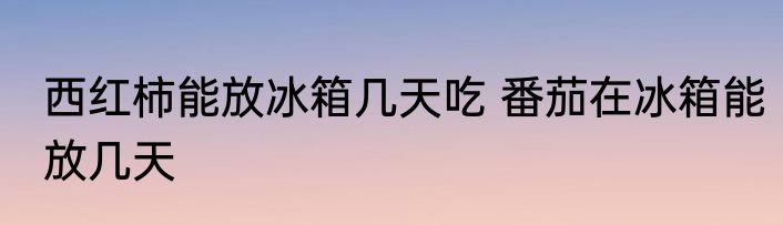 西红柿能放冰箱几天吃 番茄在冰箱能放几天