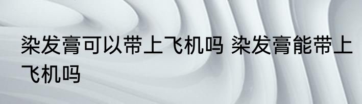 染发膏可以带上飞机吗 染发膏能带上飞机吗