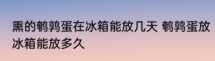 熏的鹌鹑蛋在冰箱能放几天 鹌鹑蛋放冰箱能放多久