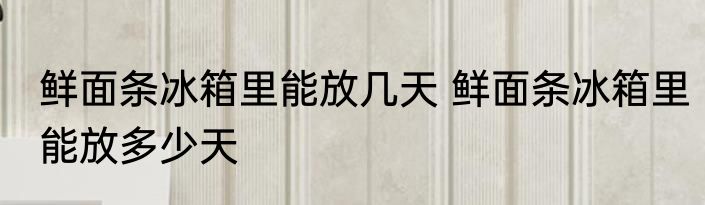 鲜面条冰箱里能放几天 鲜面条冰箱里能放多少天