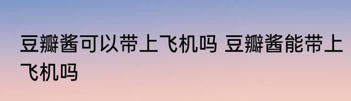 豆瓣酱可以带上飞机吗 豆瓣酱能带上飞机吗