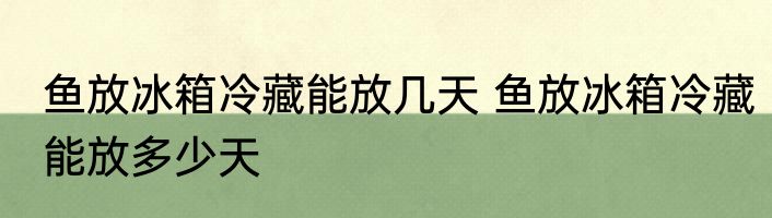鱼放冰箱冷藏能放几天 鱼放冰箱冷藏能放多少天