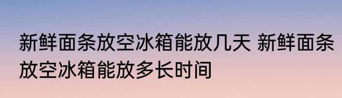 新鲜面条放空冰箱能放几天 新鲜面条放空冰箱能放多长时间