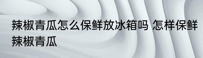 辣椒青瓜怎么保鲜放冰箱吗 怎样保鲜辣椒青瓜