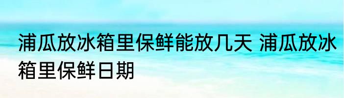 浦瓜放冰箱里保鲜能放几天 浦瓜放冰箱里保鲜日期