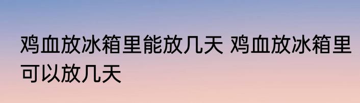 鸡血放冰箱里能放几天 鸡血放冰箱里可以放几天