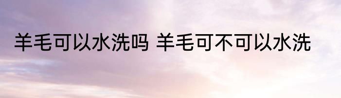 羊毛可以水洗吗 羊毛可不可以水洗