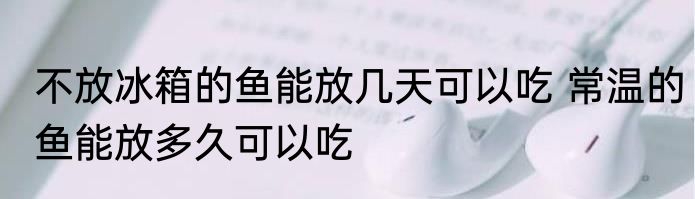 不放冰箱的鱼能放几天可以吃 常温的鱼能放多久可以吃