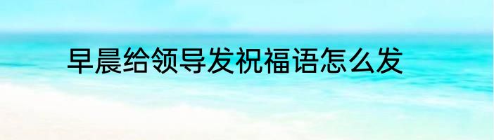 早晨给领导发祝福语怎么发