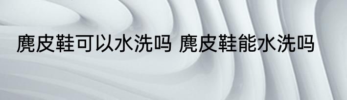 麂皮鞋可以水洗吗 麂皮鞋能水洗吗