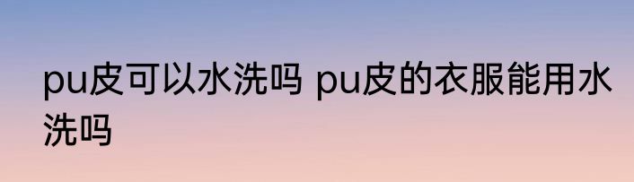 pu皮可以水洗吗 pu皮的衣服能用水洗吗