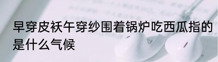 早穿皮袄午穿纱围着锅炉吃西瓜指的是什么气候