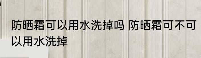 防晒霜可以用水洗掉吗 防晒霜可不可以用水洗掉