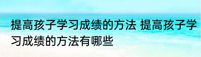 提高孩子学习成绩的方法 提高孩子学习成绩的方法有哪些