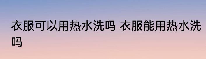 衣服可以用热水洗吗 衣服能用热水洗吗
