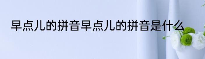 早点儿的拼音早点儿的拼音是什么