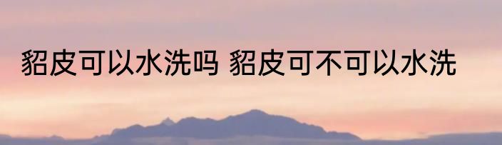 貂皮可以水洗吗 貂皮可不可以水洗