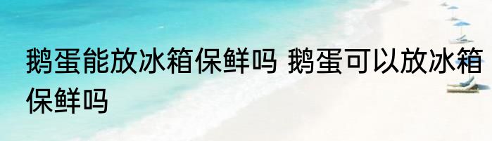 鹅蛋能放冰箱保鲜吗 鹅蛋可以放冰箱保鲜吗