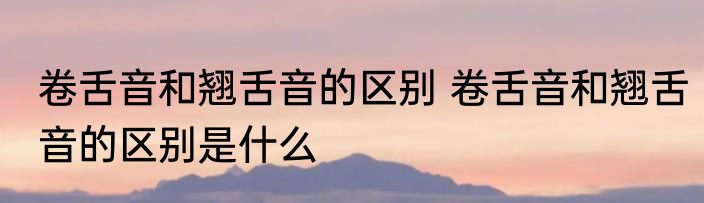 卷舌音和翘舌音的区别 卷舌音和翘舌音的区别是什么