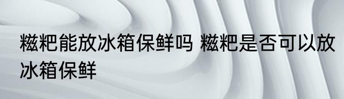糍粑能放冰箱保鲜吗 糍粑是否可以放冰箱保鲜