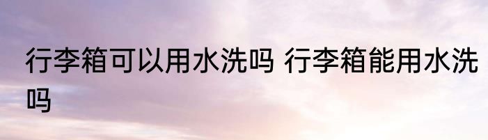 行李箱可以用水洗吗 行李箱能用水洗吗