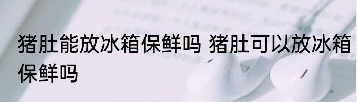 猪肚能放冰箱保鲜吗 猪肚可以放冰箱保鲜吗