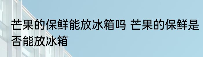 芒果的保鲜能放冰箱吗 芒果的保鲜是否能放冰箱