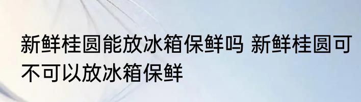 新鲜桂圆能放冰箱保鲜吗 新鲜桂圆可不可以放冰箱保鲜