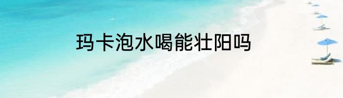 玛卡泡水喝能壮阳吗