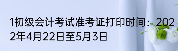 1初级会计考试准考证打印时间：2022年4月22日至5月3日