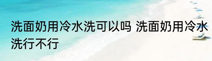 洗面奶用冷水洗可以吗 洗面奶用冷水洗行不行