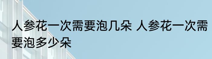 人参花一次需要泡几朵 人参花一次需要泡多少朵