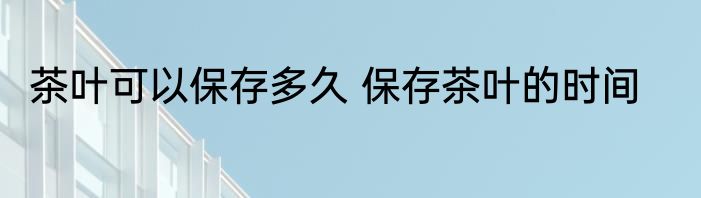 茶叶可以保存多久 保存茶叶的时间