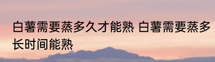 白薯需要蒸多久才能熟 白薯需要蒸多长时间能熟