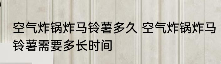 空气炸锅炸马铃薯多久 空气炸锅炸马铃薯需要多长时间