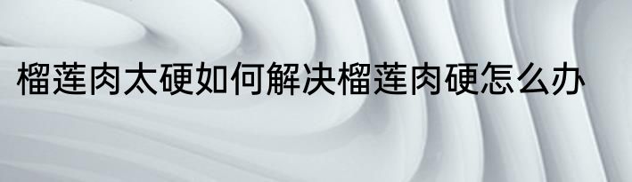 榴莲肉太硬如何解决榴莲肉硬怎么办