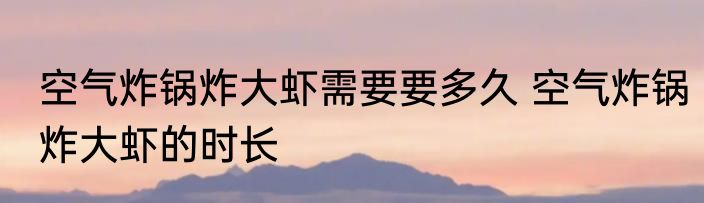 空气炸锅炸大虾需要要多久 空气炸锅炸大虾的时长