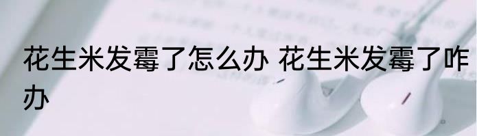 花生米发霉了怎么办 花生米发霉了咋办